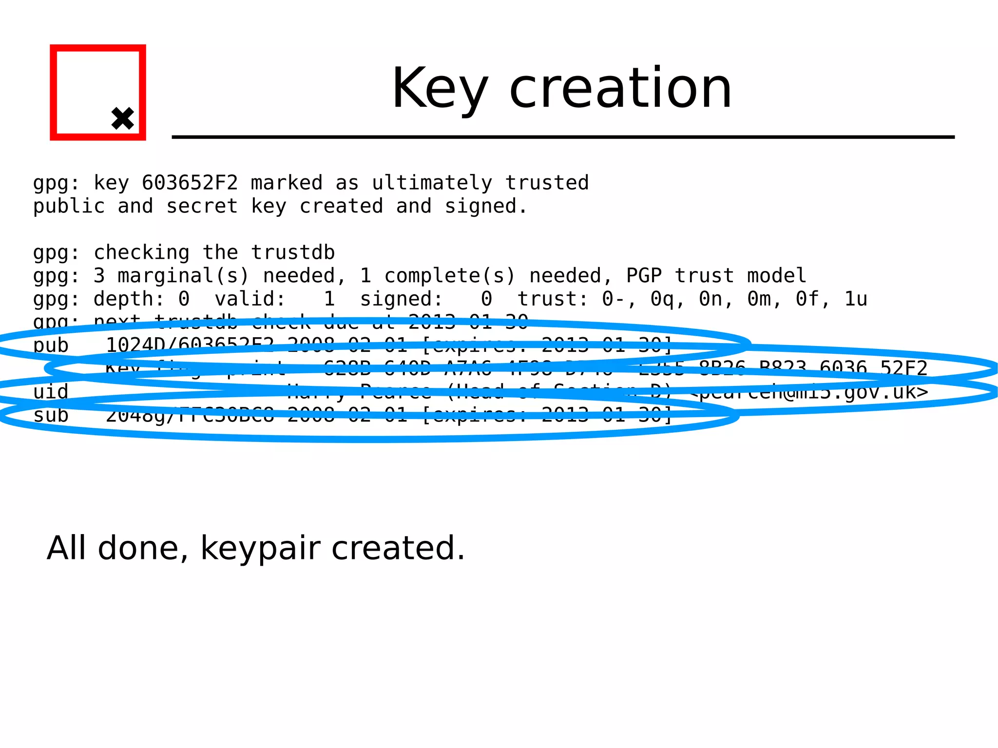 Key creation
gpg: key 603652F2 marked as ultimately trusted
public and secret key created and signed.

gpg:   checking the trustdb
gpg:   3 marginal(s) needed, 1 complete(s) needed, PGP trust model
gpg:   depth: 0 valid:    1 signed:    0 trust: 0-, 0q, 0n, 0m, 0f, 1u
gpg:   next trustdb check due at 2013-01-30
pub     1024D/603652F2 2008-02-01 [expires: 2013-01-30]
        Key fingerprint = 628B 640D A7A6 4F98 D746 E355 8B26 B823 6036 52F2
uid                    Harry Pearce (Head of Section D) <pearceh@mi5.gov.uk>
sub     2048g/FFC30BC8 2008-02-01 [expires: 2013-01-30]




 All done, keypair created.
 