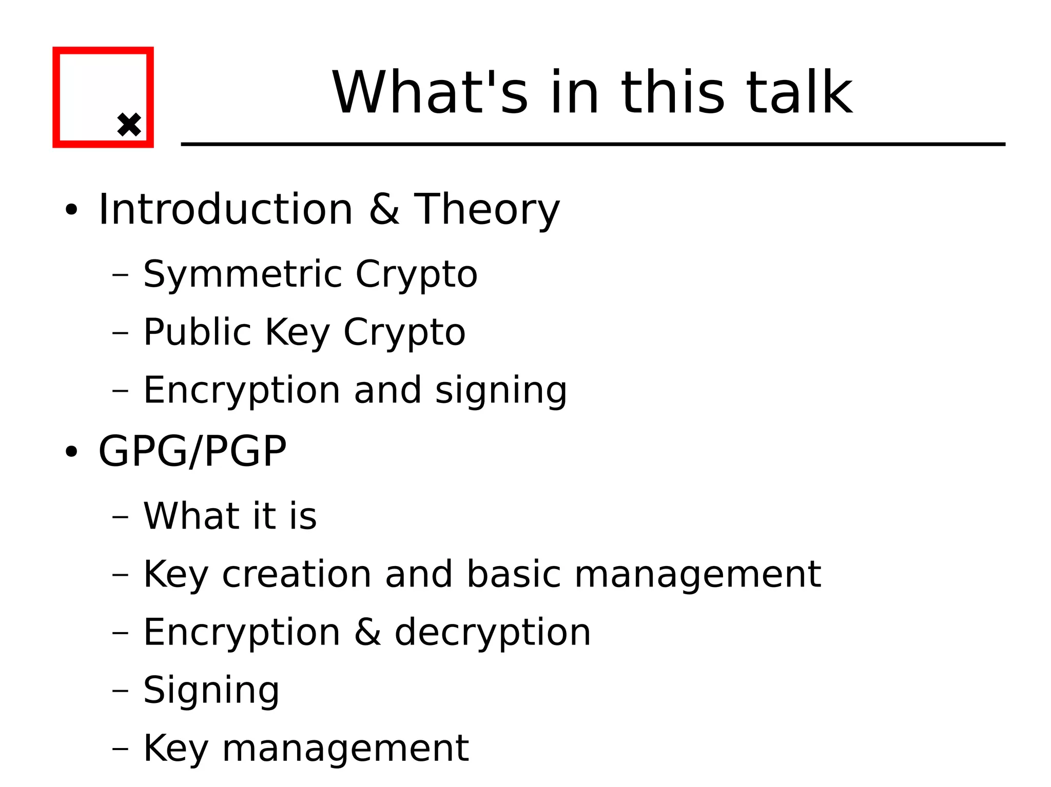 What's in this talk
●   Introduction & Theory
    –   Symmetric Crypto
    –   Public Key Crypto
    –   Encryption and signing
●   GPG/PGP
    –   What it is
    –   Key creation and basic management
    –   Encryption & decryption
    –   Signing
    –   Key management
 