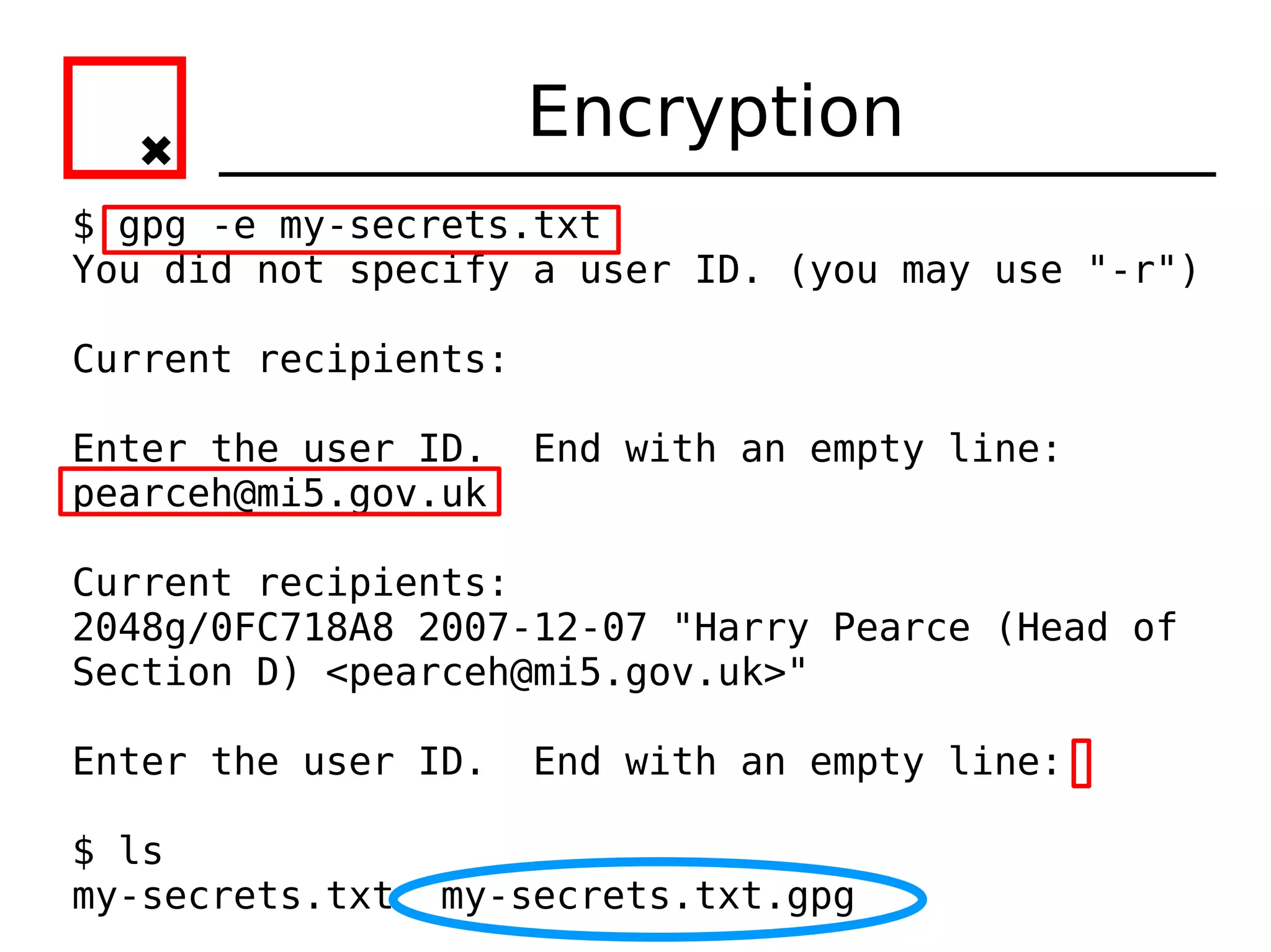 Encryption
$ gpg -e my-secrets.txt
You did not specify a user ID. (you may use "-r")

Current recipients:

Enter the user ID.    End with an empty line:
pearceh@mi5.gov.uk

Current recipients:
2048g/0FC718A8 2007-12-07 "Harry Pearce (Head of
Section D) <pearceh@mi5.gov.uk>"

Enter the user ID.    End with an empty line:

$ ls
my-secrets.txt   my-secrets.txt.gpg
 