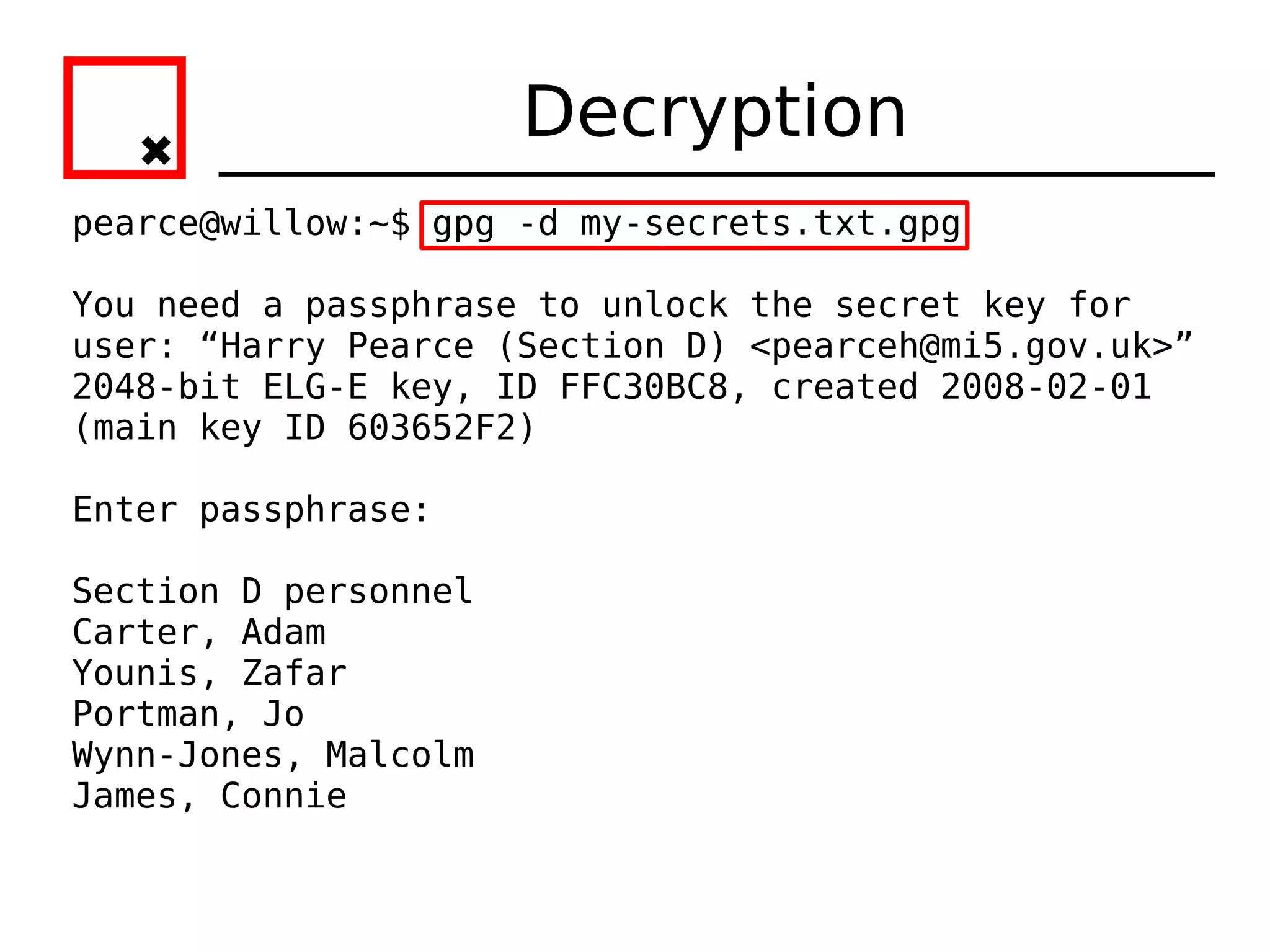 Decryption
pearce@willow:~$ gpg -d my-secrets.txt.gpg

You need a passphrase to unlock the secret key for
user: “Harry Pearce (Section D) <pearceh@mi5.gov.uk>”
2048-bit ELG-E key, ID FFC30BC8, created 2008-02-01
(main key ID 603652F2)

Enter passphrase:

Section D personnel
Carter, Adam
Younis, Zafar
Portman, Jo
Wynn-Jones, Malcolm
James, Connie
 
