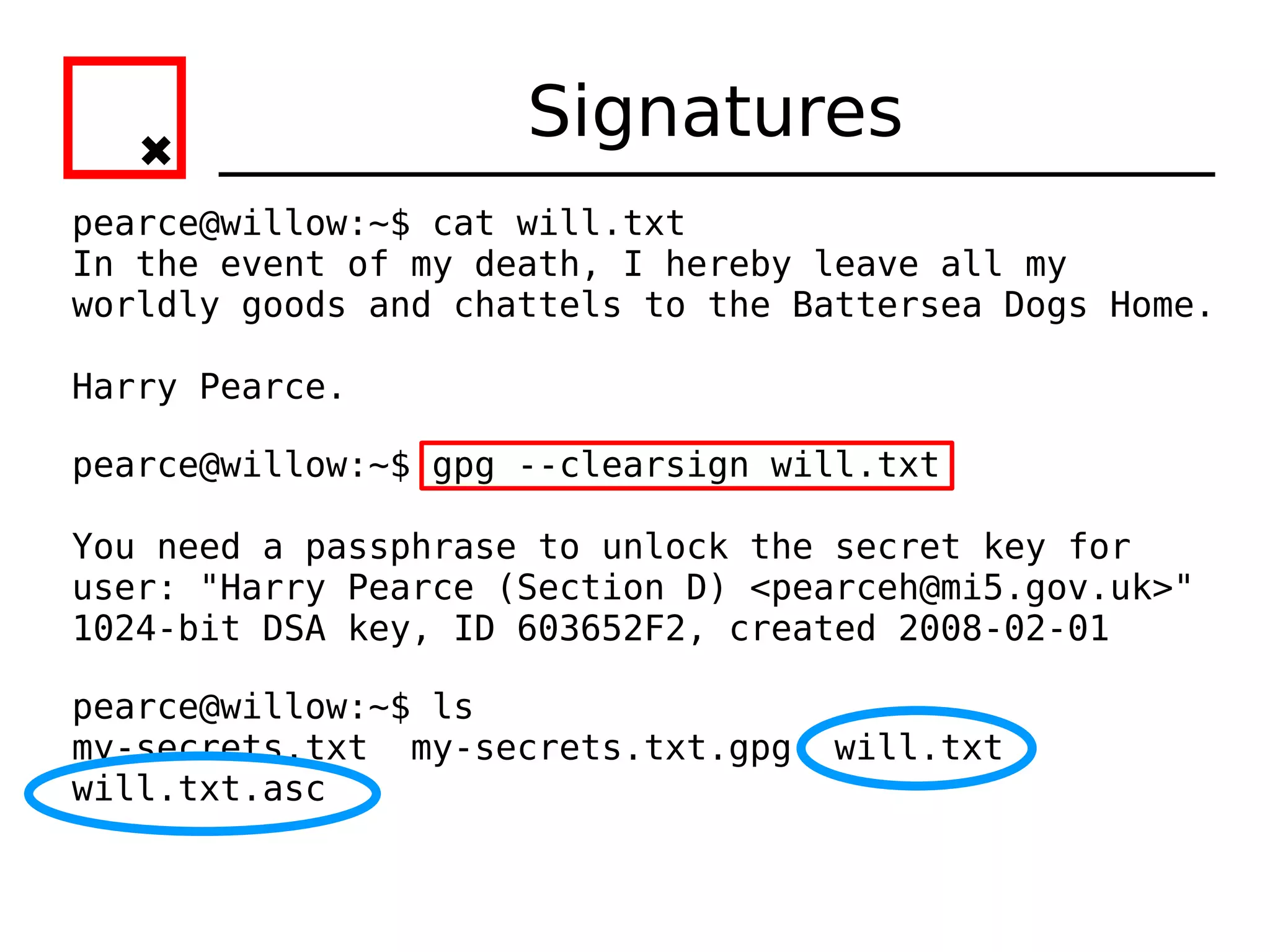 Signatures
pearce@willow:~$ cat will.txt
In the event of my death, I hereby leave all my
worldly goods and chattels to the Battersea Dogs Home.

Harry Pearce.

pearce@willow:~$ gpg --clearsign will.txt

You need a passphrase to unlock the secret key for
user: "Harry Pearce (Section D) <pearceh@mi5.gov.uk>"
1024-bit DSA key, ID 603652F2, created 2008-02-01

pearce@willow:~$ ls
my-secrets.txt my-secrets.txt.gpg   will.txt
will.txt.asc
 