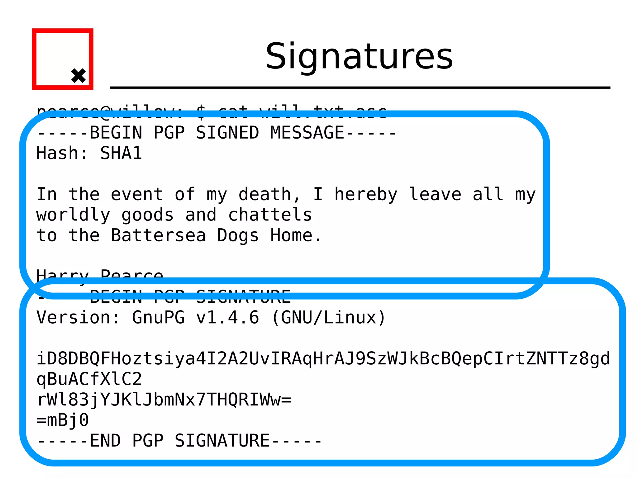 Signatures
pearce@willow:~$ cat will.txt.asc
-----BEGIN PGP SIGNED MESSAGE-----
Hash: SHA1

In the event of my death, I hereby leave all my
worldly goods and chattels
to the Battersea Dogs Home.

Harry Pearce.
-----BEGIN PGP SIGNATURE-----
Version: GnuPG v1.4.6 (GNU/Linux)

iD8DBQFHoztsiya4I2A2UvIRAqHrAJ9SzWJkBcBQepCIrtZNTTz8gd
qBuACfXlC2
rWl83jYJKlJbmNx7THQRIWw=
=mBj0
-----END PGP SIGNATURE-----
 