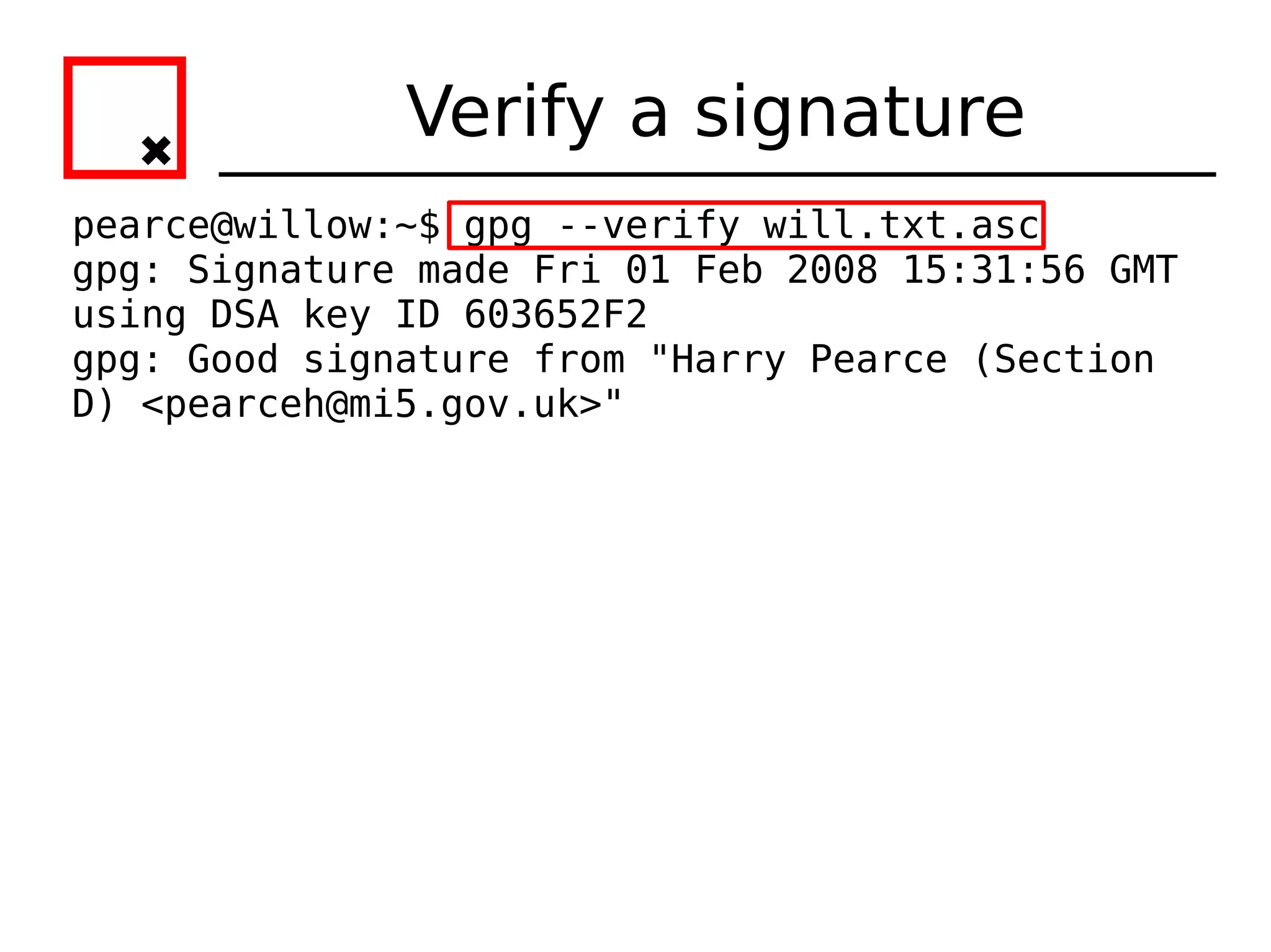 Verify a signature
pearce@willow:~$ gpg --verify will.txt.asc
gpg: Signature made Fri 01 Feb 2008 15:31:56 GMT
using DSA key ID 603652F2
gpg: Good signature from "Harry Pearce (Section
D) <pearceh@mi5.gov.uk>"
 