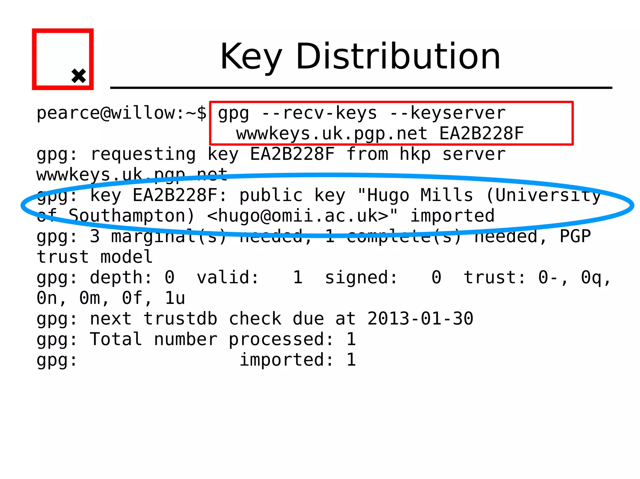 Key Distribution
pearce@willow:~$ gpg --recv-keys --keyserver
                   wwwkeys.uk.pgp.net EA2B228F
gpg: requesting key EA2B228F from hkp server
wwwkeys.uk.pgp.net
gpg: key EA2B228F: public key "Hugo Mills (University
of Southampton) <hugo@omii.ac.uk>" imported
gpg: 3 marginal(s) needed, 1 complete(s) needed, PGP
trust model
gpg: depth: 0 valid:    1 signed:    0 trust: 0-, 0q,
0n, 0m, 0f, 1u
gpg: next trustdb check due at 2013-01-30
gpg: Total number processed: 1
gpg:               imported: 1
 