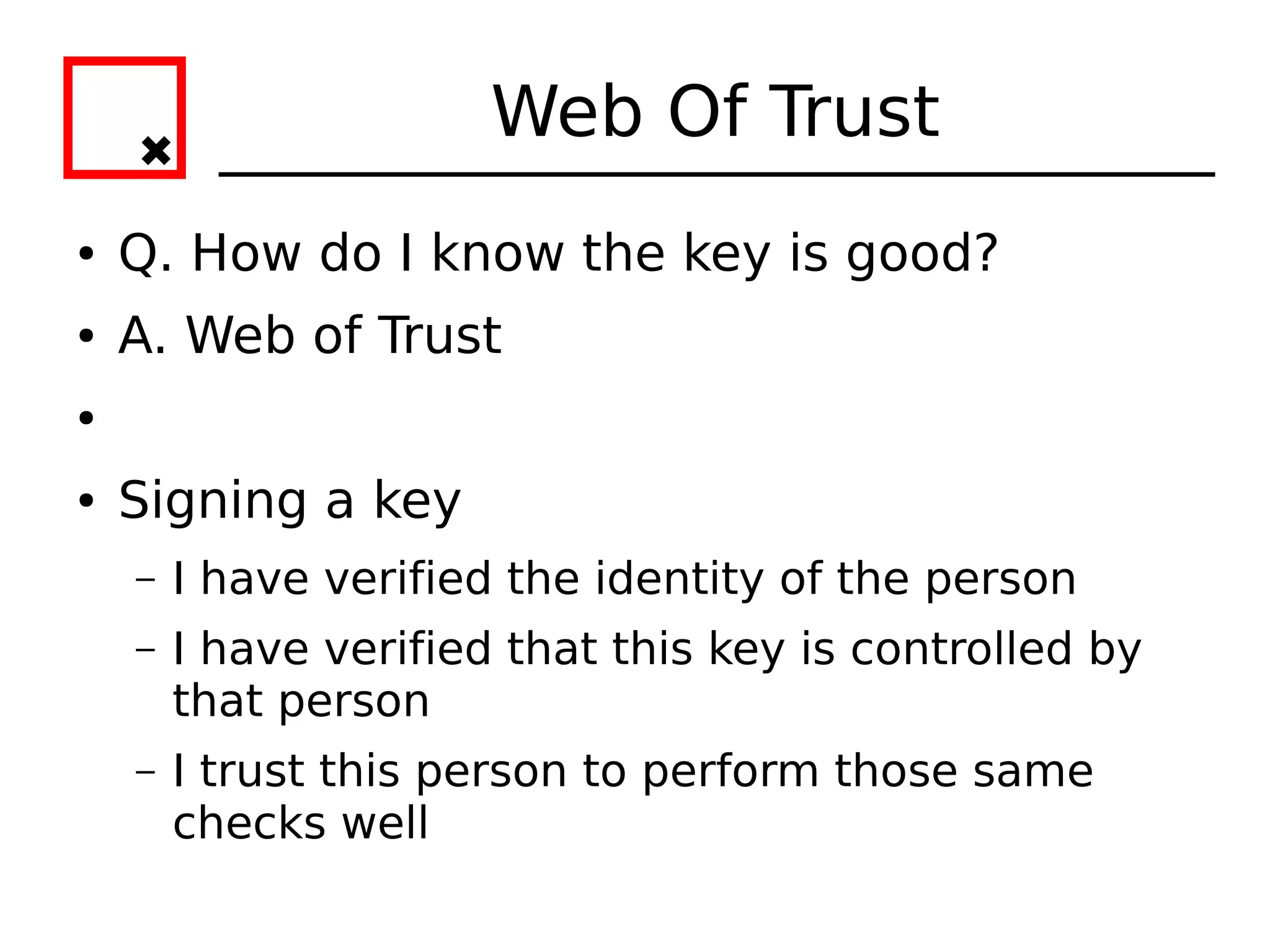 Web Of Trust
●   Q. How do I know the key is good?
●   A. Web of Trust
●


●   Signing a key
    –   I have verified the identity of the person
    –   I have verified that this key is controlled by
        that person
    –   I trust this person to perform those same
        checks well
 