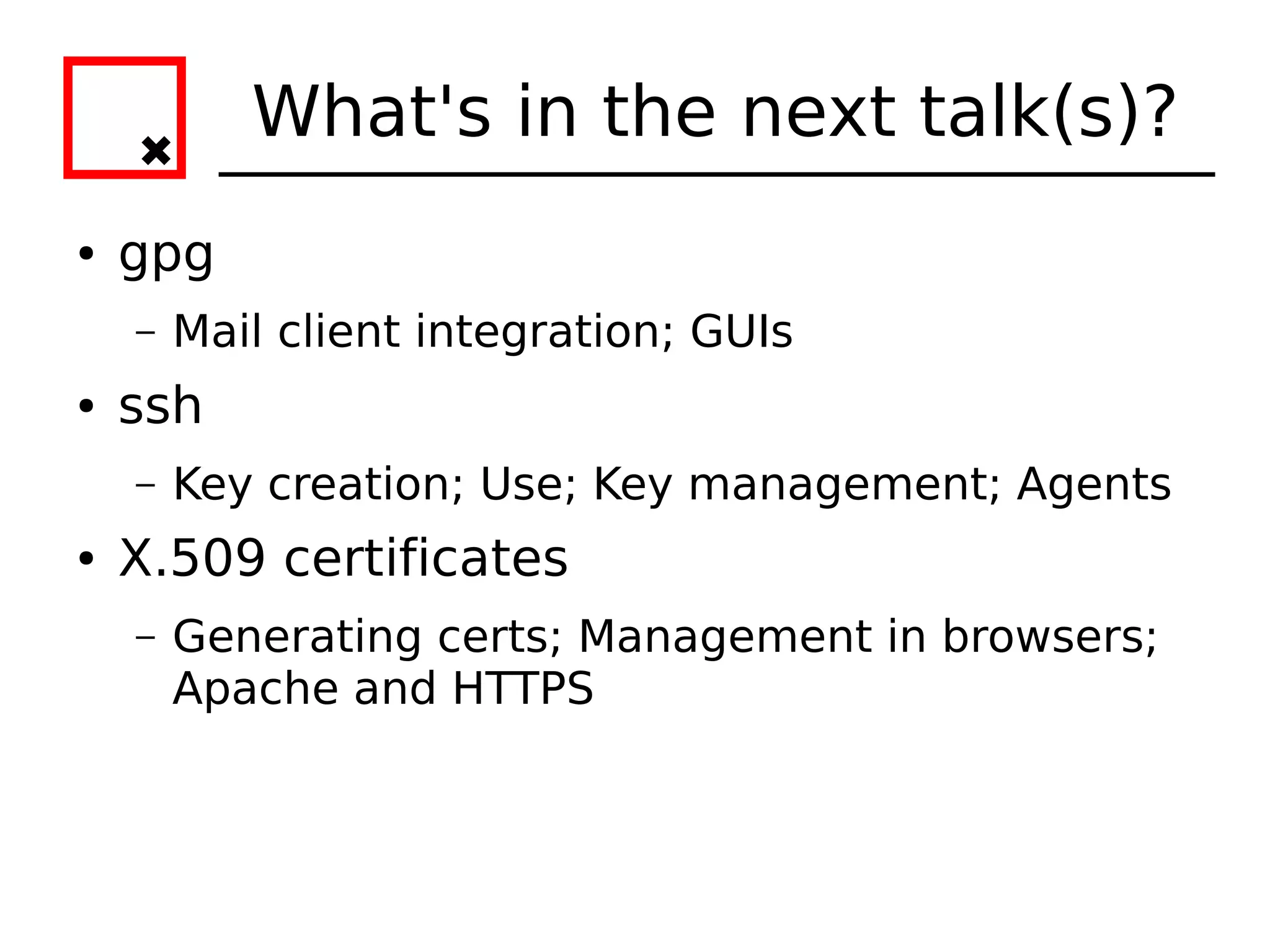 What's in the next talk(s)?
●   gpg
    –   Mail client integration; GUIs
●   ssh
    –   Key creation; Use; Key management; Agents
●   X.509 certificates
    –   Generating certs; Management in browsers;
        Apache and HTTPS
 
