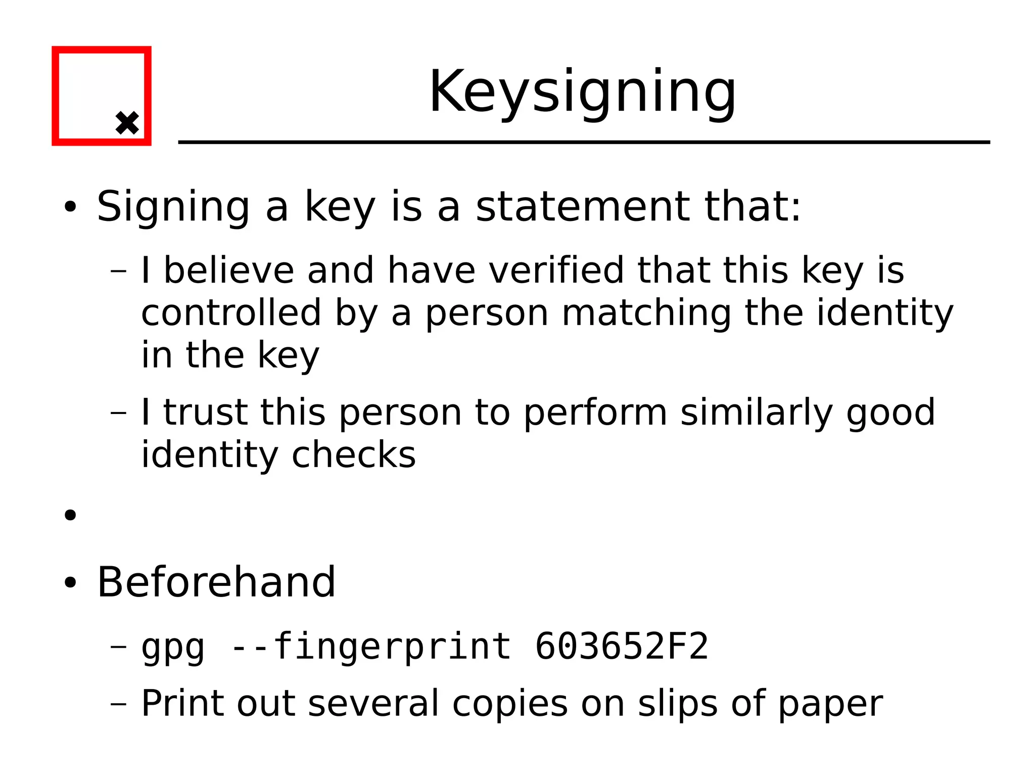 Keysigning
●   Signing a key is a statement that:
    –   I believe and have verified that this key is
        controlled by a person matching the identity
        in the key
    –   I trust this person to perform similarly good
        identity checks
●


●   Beforehand
    –   gpg --fingerprint 603652F2
    –   Print out several copies on slips of paper
 