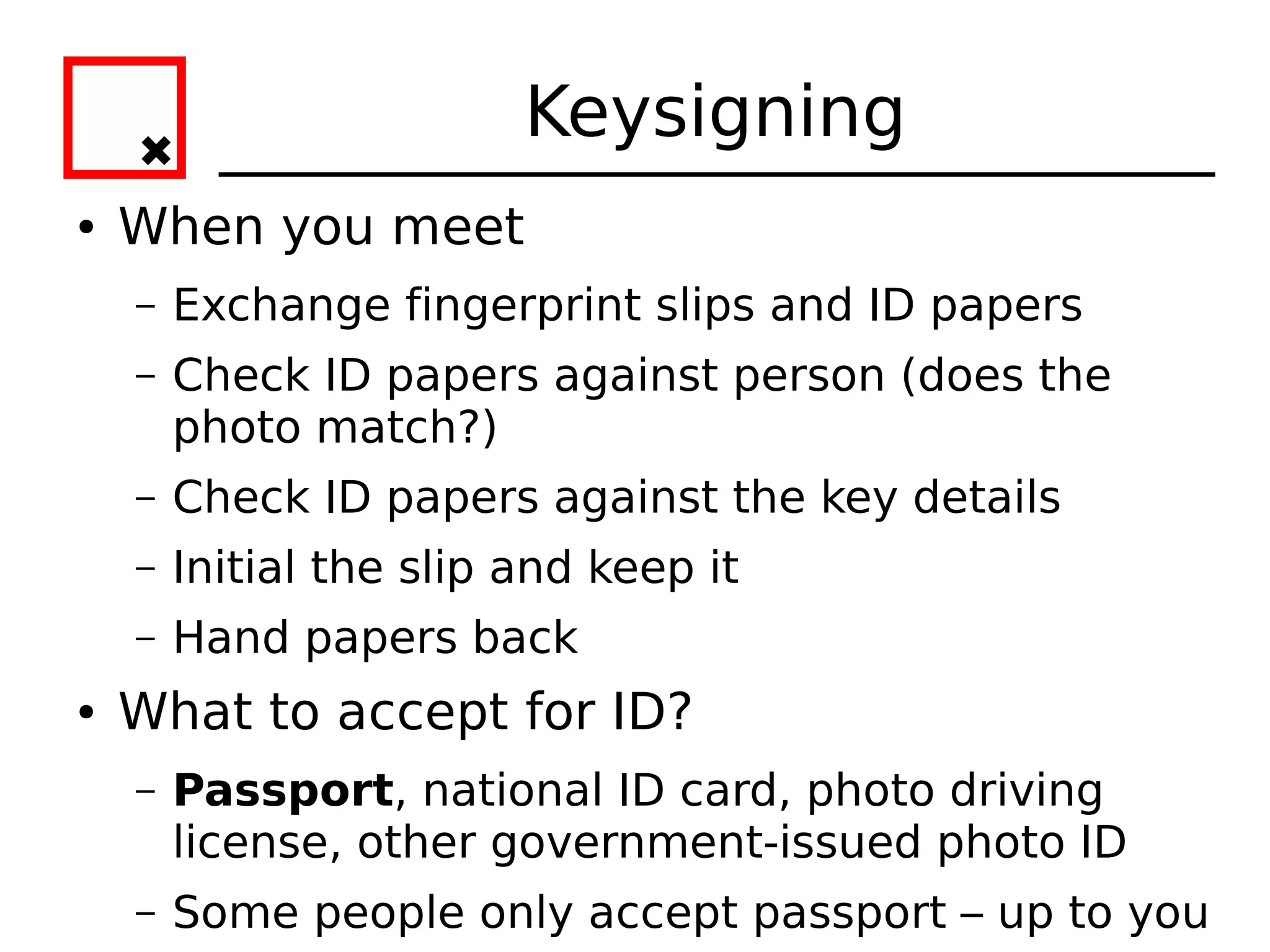 Keysigning
●   When you meet
    –   Exchange fingerprint slips and ID papers
    –   Check ID papers against person (does the
        photo match?)
    –   Check ID papers against the key details
    –   Initial the slip and keep it
    –   Hand papers back
●   What to accept for ID?
    –   Passport, national ID card, photo driving
        license, other government-issued photo ID
    –   Some people only accept passport – up to you
 