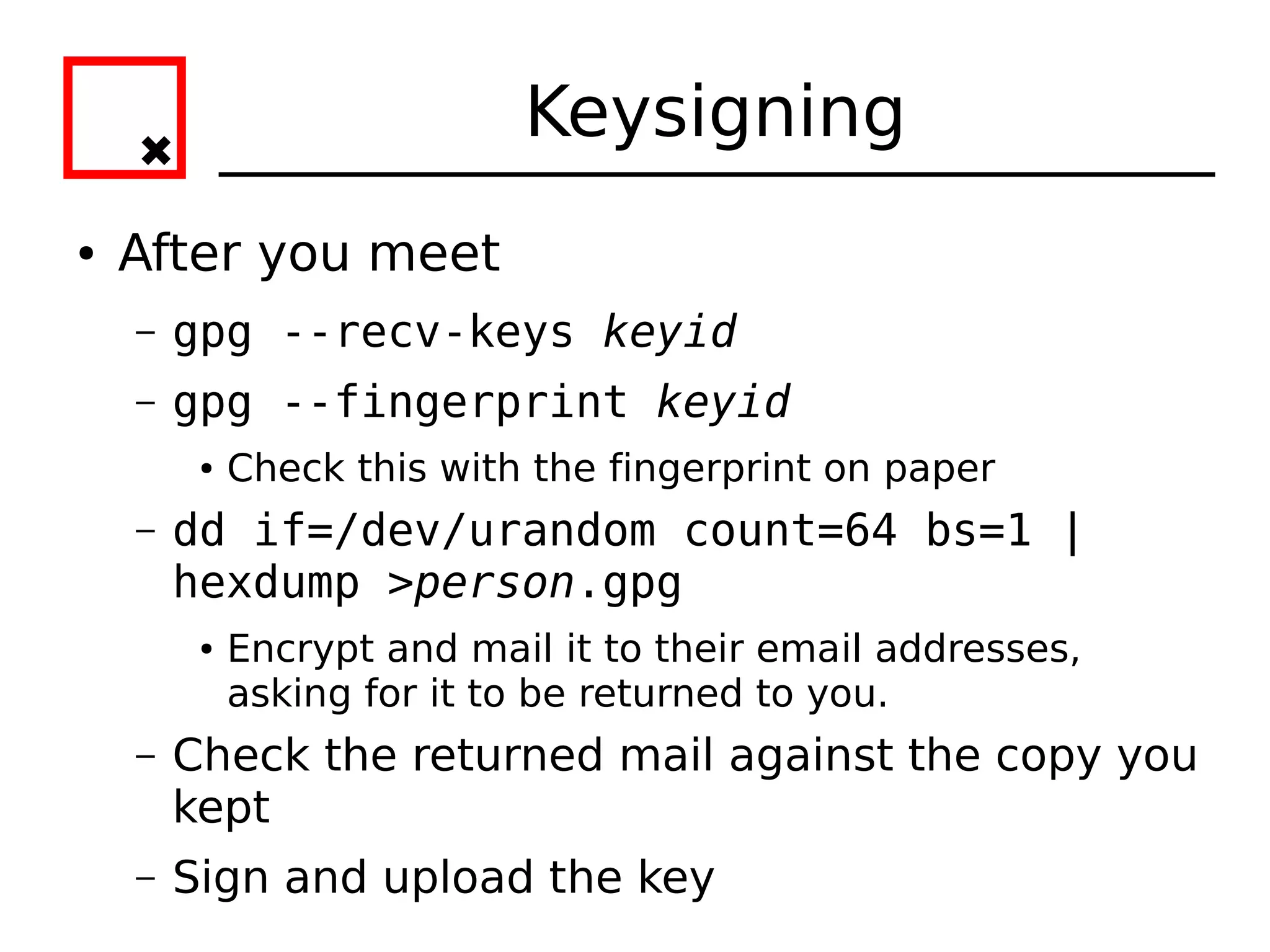 Keysigning
●   After you meet
    –   gpg --recv-keys keyid
    –   gpg --fingerprint keyid
         ●   Check this with the fingerprint on paper
    –   dd if=/dev/urandom count=64 bs=1 |
        hexdump >person.gpg
         ●   Encrypt and mail it to their email addresses,
             asking for it to be returned to you.
    –   Check the returned mail against the copy you
        kept
    –   Sign and upload the key
 