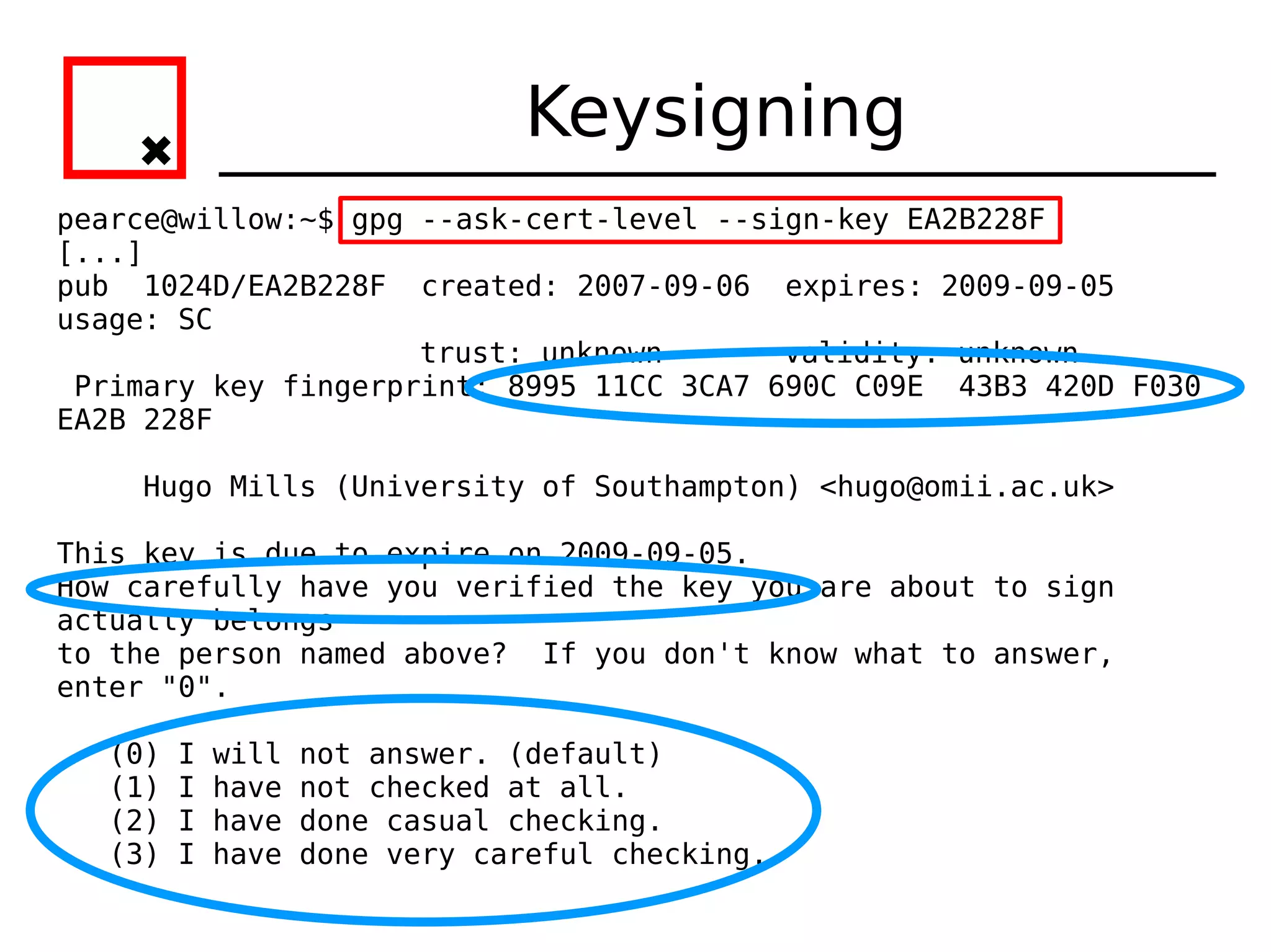 Keysigning
pearce@willow:~$ gpg --ask-cert-level --sign-key EA2B228F
[...]
pub 1024D/EA2B228F created: 2007-09-06 expires: 2009-09-05
usage: SC
                     trust: unknown       validity: unknown
 Primary key fingerprint: 8995 11CC 3CA7 690C C09E 43B3 420D F030
EA2B 228F

    Hugo Mills (University of Southampton) <hugo@omii.ac.uk>

This key is due to expire on 2009-09-05.
How carefully have you verified the key you are about to sign
actually belongs
to the person named above? If you don't know what to answer,
enter "0".

  (0)   I   will   not answer. (default)
  (1)   I   have   not checked at all.
  (2)   I   have   done casual checking.
  (3)   I   have   done very careful checking.
 