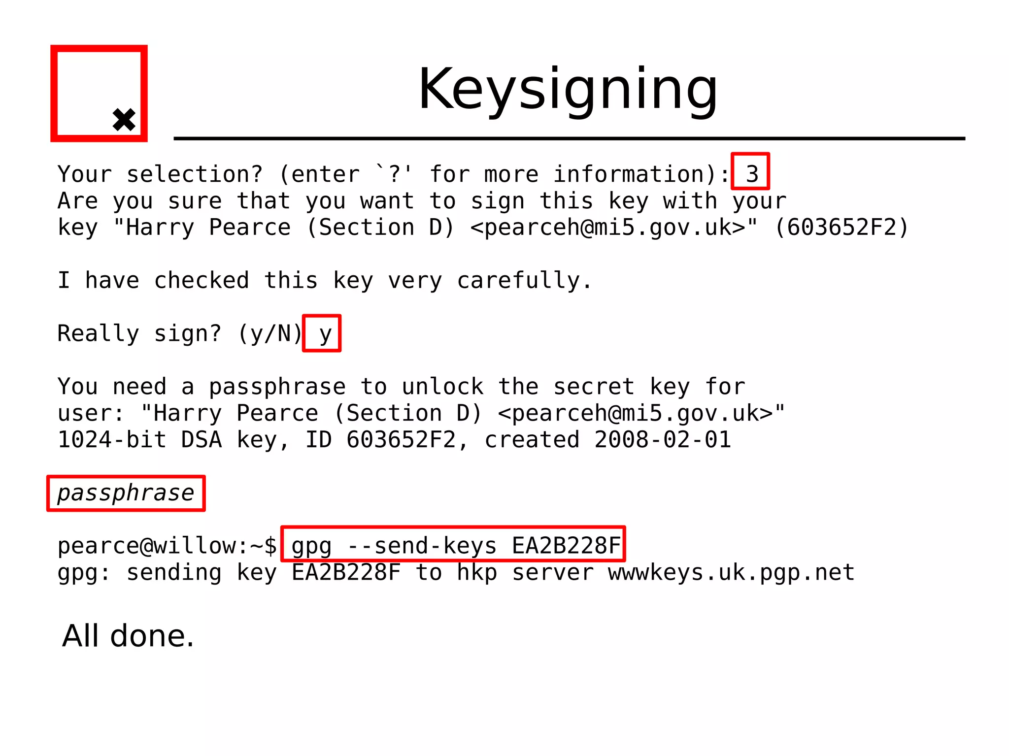 Keysigning
Your selection? (enter `?' for more information): 3
Are you sure that you want to sign this key with your
key "Harry Pearce (Section D) <pearceh@mi5.gov.uk>" (603652F2)

I have checked this key very carefully.

Really sign? (y/N) y

You need a passphrase to unlock the secret key for
user: "Harry Pearce (Section D) <pearceh@mi5.gov.uk>"
1024-bit DSA key, ID 603652F2, created 2008-02-01

passphrase

pearce@willow:~$ gpg --send-keys EA2B228F
gpg: sending key EA2B228F to hkp server wwwkeys.uk.pgp.net

All done.
 