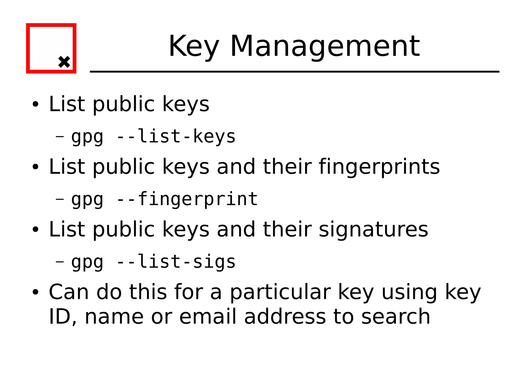 Key Management
●   List public keys
    –   gpg --list-keys
●   List public keys and their fingerprints
    –   gpg --fingerprint
●   List public keys and their signatures
    –   gpg --list-sigs
●   Can do this for a particular key using key
    ID, name or email address to search
 