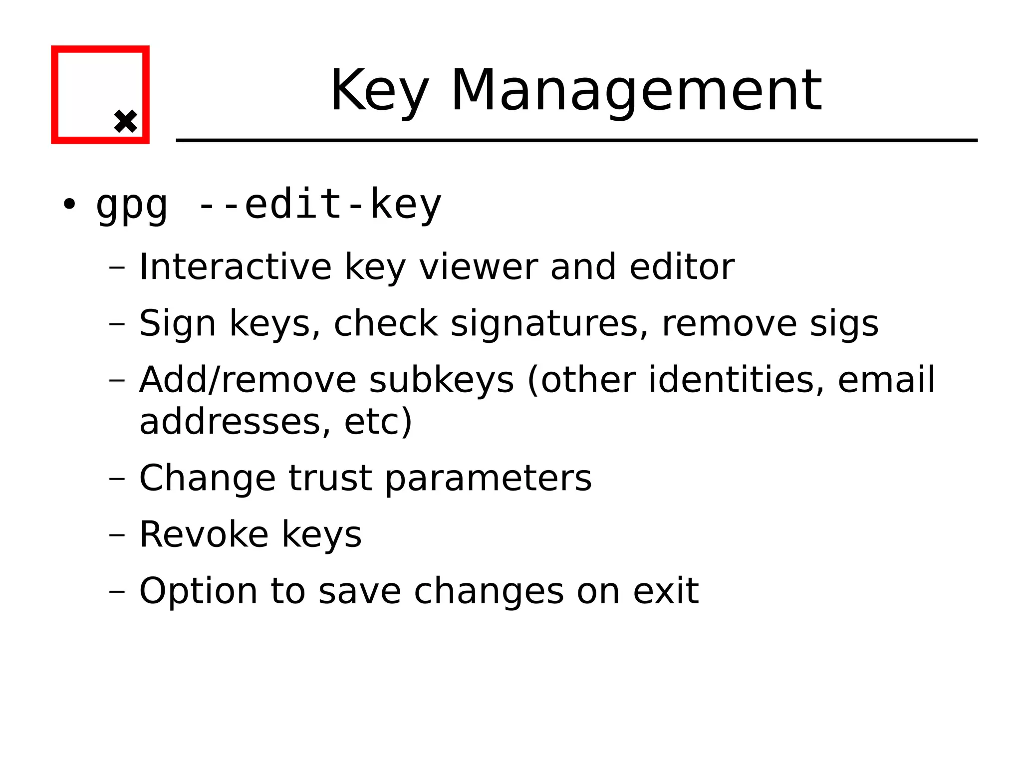 Key Management
●   gpg --edit-key
    –   Interactive key viewer and editor
    –   Sign keys, check signatures, remove sigs
    –   Add/remove subkeys (other identities, email
        addresses, etc)
    –   Change trust parameters
    –   Revoke keys
    –   Option to save changes on exit
 