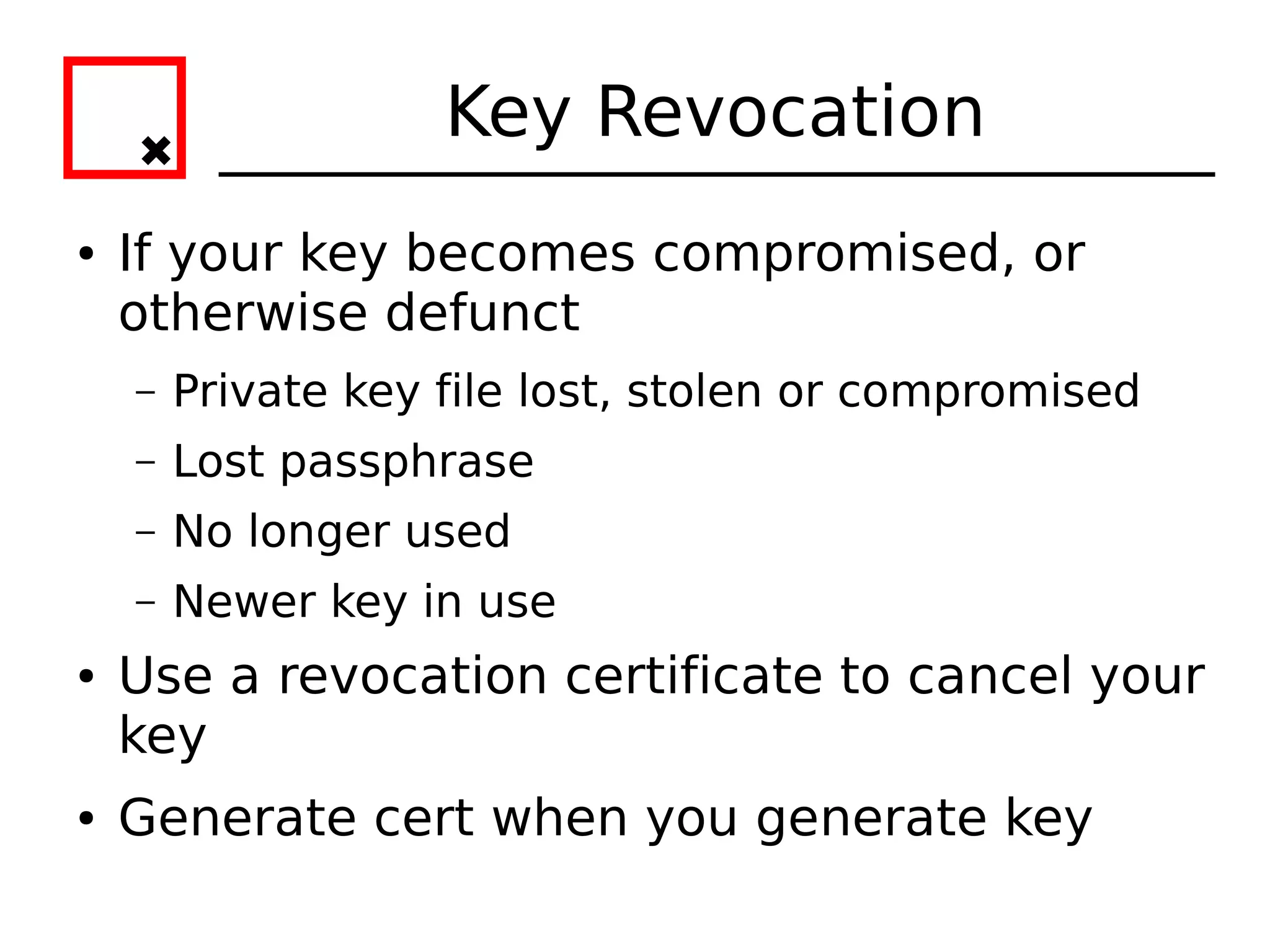 Key Revocation
●   If your key becomes compromised, or
    otherwise defunct
    –   Private key file lost, stolen or compromised
    –   Lost passphrase
    –   No longer used
    –   Newer key in use
●   Use a revocation certificate to cancel your
    key
●   Generate cert when you generate key
 