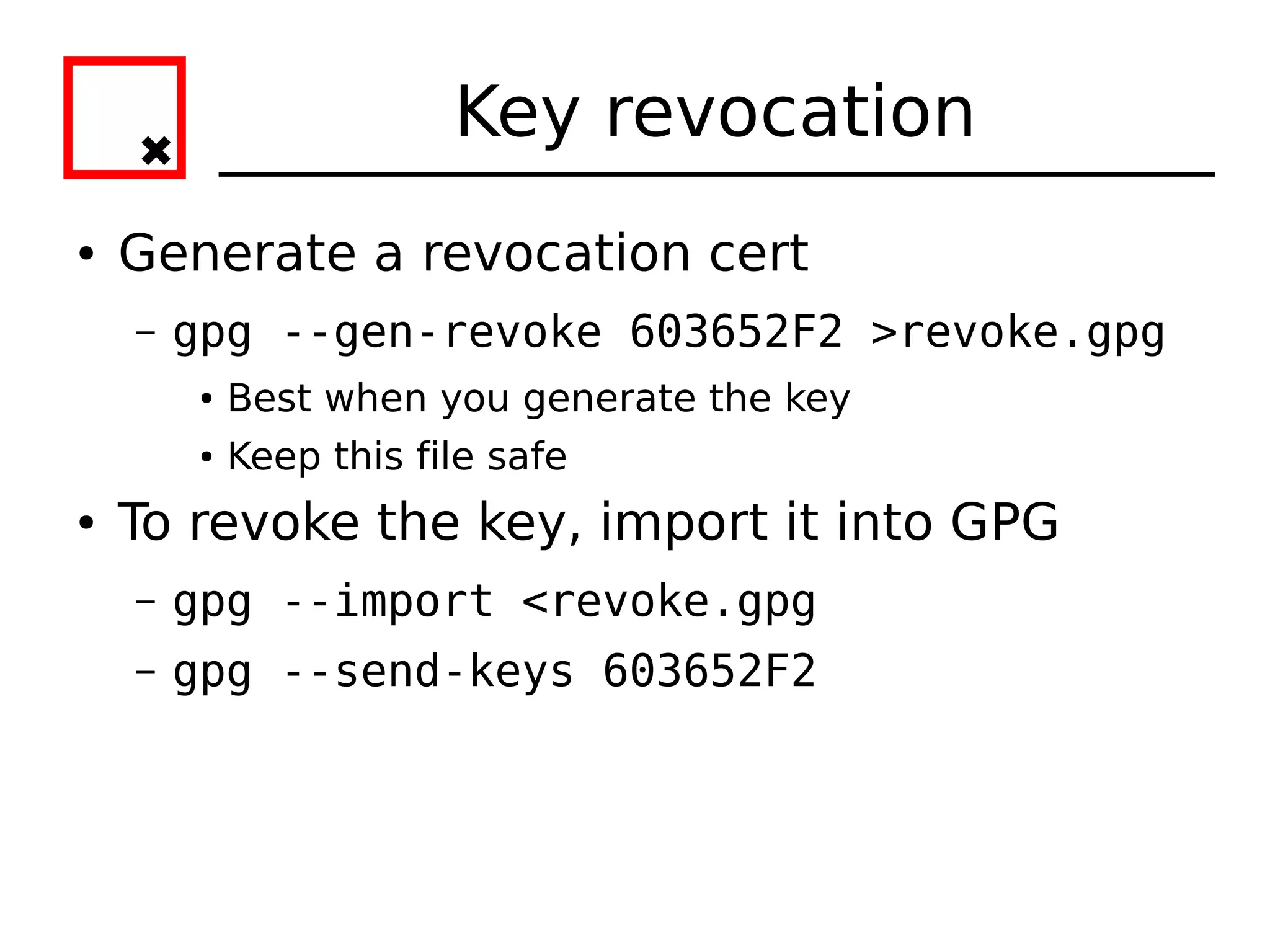 Key revocation
●   Generate a revocation cert
    –   gpg --gen-revoke 603652F2 >revoke.gpg
         ●   Best when you generate the key
         ●   Keep this file safe
●   To revoke the key, import it into GPG
    –   gpg --import <revoke.gpg
    –   gpg --send-keys 603652F2
 