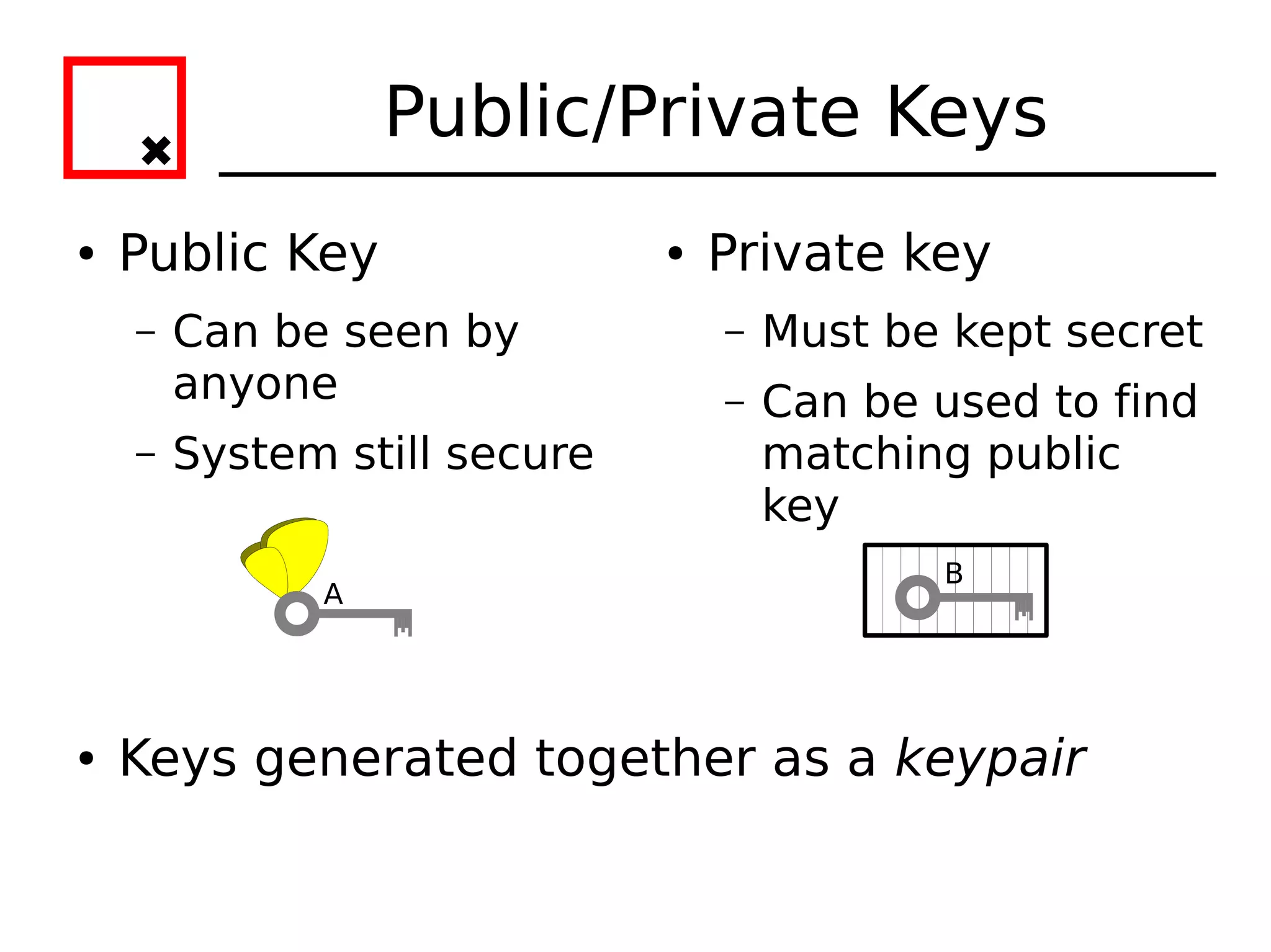 Public/Private Keys
●   Public Key                ●   Private key
    –   Can be seen by            –   Must be kept secret
        anyone                    –   Can be used to find
    –   System still secure           matching public
                                      key
                                             B
              A




●   Keys generated together as a keypair
 