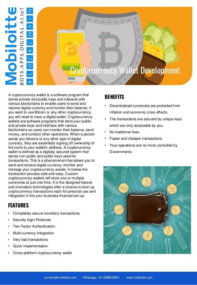 connect@mobiloitte.com Whatsapp: +91 9999525801 www.mobiloitte.com
Cryptocurrency Wallet Development
A cryptocurrency wallet is a software program that
stores private and public keys and interacts with
various blockchains to enable users to send and
receive digital currency and monitor their balance. If
you want to use Bitcoin or any other cryptocurrency,
you will need to have a digital wallet. Cryptocurrency
wallets are software programs that store your public
and private keys and interface with various
blockchains so users can monitor their balance, send
money, and conduct other operations. When a person
sends you bitcoins or any other type of digital
currency, they are essentially signing off ownership of
the coins to your wallet's address. A cryptocurrency
wallet is defined as a digitally secured system that
stores non-public and public keys used for
transactions. This is a phenomenon that allows you to
send and receive digital currency, monitor and
manage your cryptocurrency assets. It makes the
transaction process safe and easy. Custom
cryptocurrency wallets will store one or multiple
currencies at just one time. It is the designed feature
and innovative technologies offer a chance to level up
cryptocurrency transactions each for personal use and
integration it into your business financial set-up.
• Decentralized currencies are protected from
inflation and economic crisis effects.
• The transactions are secured by unique keys
which are only accessible by you.
• No traditional fees.
• Faster and cheaper transactions.
• Your operations are no more controlled by
Governments.
BENEFITS
FEATURES
• Completely secure monetary transactions
• Security login Protocols
• Two Factor Authentication
• Multi-currency Integration
• Very fast transactions
• Quick implementation
• Cross-platform cryptocurrency wallet
 