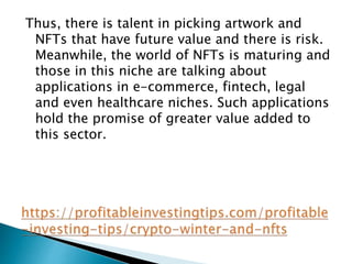 Thus, there is talent in picking artwork and
NFTs that have future value and there is risk.
Meanwhile, the world of NFTs is maturing and
those in this niche are talking about
applications in e-commerce, fintech, legal
and even healthcare niches. Such applications
hold the promise of greater value added to
this sector.
 
