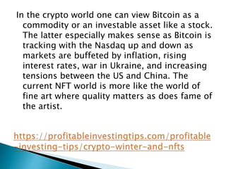 In the crypto world one can view Bitcoin as a
commodity or an investable asset like a stock.
The latter especially makes sense as Bitcoin is
tracking with the Nasdaq up and down as
markets are buffeted by inflation, rising
interest rates, war in Ukraine, and increasing
tensions between the US and China. The
current NFT world is more like the world of
fine art where quality matters as does fame of
the artist.
 