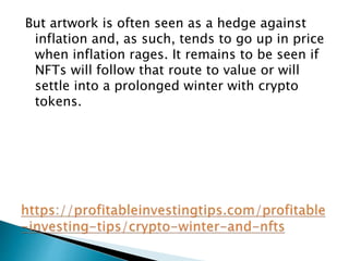 But artwork is often seen as a hedge against
inflation and, as such, tends to go up in price
when inflation rages. It remains to be seen if
NFTs will follow that route to value or will
settle into a prolonged winter with crypto
tokens.
 