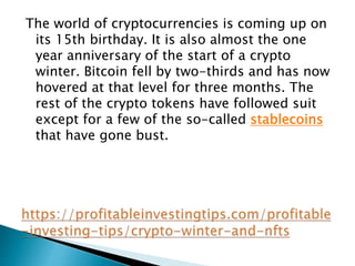 The world of cryptocurrencies is coming up on
its 15th birthday. It is also almost the one
year anniversary of the start of a crypto
winter. Bitcoin fell by two-thirds and has now
hovered at that level for three months. The
rest of the crypto tokens have followed suit
except for a few of the so-called stablecoins
that have gone bust.
 