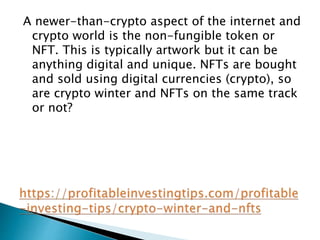 A newer-than-crypto aspect of the internet and
crypto world is the non-fungible token or
NFT. This is typically artwork but it can be
anything digital and unique. NFTs are bought
and sold using digital currencies (crypto), so
are crypto winter and NFTs on the same track
or not?
 