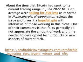About the time that Bitcoin had sunk to its
current trading range in June 2022 NFTs on
average were selling for 25% less as reported
in Hyperallergic. Hypepotamus reviews the
issue and gives it a hopeful spin with
interviews of those working in this niche. One
of their comments is that folks generally do
not appreciate the amount of work and time
needed to develop net tech products or new
aspects of current tech.
 