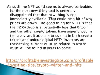 As such the NFT world seems to always be looking
for the next new thing and is generally
disappointed that that new thing is not
immediately available. That could be a bit of why
prices are down. The good thing for NFTs is that
their 25% drop is substantially less that Bitcoin
and the other crypto tokens have experienced in
the last year. It appears to us that in both crypto
tokens and unique digital NFTs investors are
reassessing current value as related to where
value will be found in years to come.
 