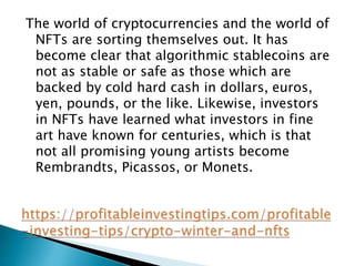 The world of cryptocurrencies and the world of
NFTs are sorting themselves out. It has
become clear that algorithmic stablecoins are
not as stable or safe as those which are
backed by cold hard cash in dollars, euros,
yen, pounds, or the like. Likewise, investors
in NFTs have learned what investors in fine
art have known for centuries, which is that
not all promising young artists become
Rembrandts, Picassos, or Monets.
 