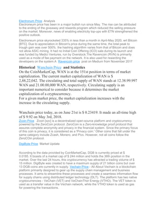 Electronum Price Analysis
Electroneum price has been in a major bullish run since May. The rise can be attributed
to the ending of the giveaway and rewards program which reduced the selling pressure
on the market. Moreover, news of enabling electricity top-ups with ETN strengthened the
positive outlook.
Electroneum price skyrocketed 335% in less than a month in April-May 2020, wrt Bitcoin
[BTC]. Due to appreciation in Bitcoin's price during the same time, the total peak to
trough gain was over 500%. the hashing algorithm varies from that of Bitcoin and does
not allow ASIC mining. It had no Initial Coin Offering (ICO) sale during its launch and
was funded by Medici Ventures, run by Overstock.The Ravencoin (RVN) is primarily
used as a mode of fee payment on the network. It is also used for rewarding the
developers on the system.A Ravencoin price post on Medium from November 2017
Historical Wanchain Price and Statistics
On the CoinMarkerCap, WAN is at the 151st position in terms of market
capitalization. The current market capitalization of WAN is $
2,88,22,042. The circulating and total supply of WAN stands at 12.38.99.997
WAN and 21.00.00,000 WAN, respectively. Circulating supply is an
important numerical to consider because it determines the market
capitalization of a cryptocurrency.
For a given market price, the market capitalization increases with the
increase in the circulating supply.
Wanchain price today, as on June 21st is $ 0.23419. It made an all-time high
of $ 9.92 on May 3rd, 2018.
Zcoin Price Zcoin [xzc] is a decentralized open-source platform and cryptocurrency
powered by the ZeroCoin protocol. ZeroCoin is a Zero-knowledge proof protocol that
assures complete anonymity and privacy in the financial system. Since the primary focus
of this coin is privacy, it is considered as a 'Privacy coin.' Other coins that fall under the
same category include Zcash, Monero, and Pivx. However, not all coins follow the
ZeroCOin protocol.
DigiByte Price Market Update
According to the data provided by CoinMarketCap, DGB is currently priced at $
0.0185. It boasts of a market cap of $ 244 million and holds the 36th position in the
market. Over the last 24 hours, this cryptocurrency has attracted a trading volume of $
15 million. DigiByte was created to have a maximum supply of 21 billion coins but over
13 DGB coins are currently in supply. Vechain Price - All About Vechain is a blockchain
platform primarily designed to gear up the supply chain management and business
processes. It aims to streamline these processes and create a seamless information flow
for supply chains using distributed ledger technology (DLT). The platform has two native
cryptocurrencies - VeChain (VET) and VeChainThor Energy (VTHO). The VET token is
used as a transfer value in the Vechain network, while the VTHO token is used as gas
for powering the transactions.
 