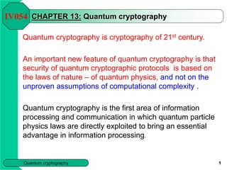 Quantum cryptography 1
CHAPTER 13: Quantum cryptography
Quantum cryptography is cryptography of 21st century.
An important new feature of quantum cryptography is that
security of quantum cryptographic protocols is based on
the laws of nature – of quantum physics, and not on the
unproven assumptions of computational complexity .
Quantum cryptography is the first area of information
processing and communication in which quantum particle
physics laws are directly exploited to bring an essential
advantage in information processing.
IV054
 