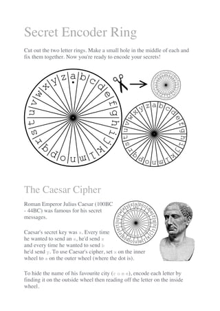 Secret Encoder Ring
Cut out the two letter rings. Make a small hole in the middle of each and
fix them together. Now you're ready to encode your secrets!
The Caesar Cipher
Roman Emperor Julius Caesar (100BC
- 44BC) was famous for his secret
messages.
Caesar's secret key was x. Every time
he wanted to send an a, he'd send x
and every time he wanted to send b
he'd send y. To use Caesar's cipher, set x on the inner
wheel to a on the outer wheel (where the dot is).
To hide the name of his favourite city (r o m e), encode each letter by
finding it on the outside wheel then reading off the letter on the inside
wheel.
 
