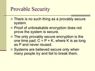 Provable Security
 There is no such thing as a provably secure
system.
 Proof of unbreakable encryption does not
prove the system is secure.
 The only provably secure encryption is the
one time pad: C = P + K, where K is as long
as P and never reused.
 Systems are believed secure only when
many people try and fail to break them.
 