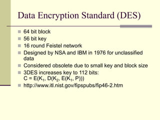 Data Encryption Standard (DES)
 64 bit block
 56 bit key
 16 round Feistel network
 Designed by NSA and IBM in 1976 for unclassified
data
 Considered obsolete due to small key and block size
 3DES increases key to 112 bits:
C = E(K1, D(K2, E(K1, P)))
 http://www.itl.nist.gov/fipspubs/fip46-2.htm
 