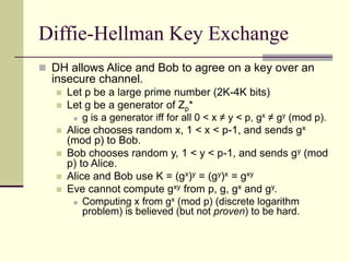 Diffie-Hellman Key Exchange
 DH allows Alice and Bob to agree on a key over an
insecure channel.
 Let p be a large prime number (2K-4K bits)
 Let g be a generator of Zp*
 g is a generator iff for all 0 < x ≠ y < p, gx ≠ gy (mod p).
 Alice chooses random x, 1 < x < p-1, and sends gx
(mod p) to Bob.
 Bob chooses random y, 1 < y < p-1, and sends gy (mod
p) to Alice.
 Alice and Bob use K = (gx)y = (gy)x = gxy
 Eve cannot compute gxy from p, g, gx and gy.
 Computing x from gx (mod p) (discrete logarithm
problem) is believed (but not proven) to be hard.
 