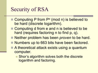 Security of RSA
 Computing P from Pe (mod n) is believed to
be hard (discrete logarithm).
 Computing d from e and n is believed to be
hard (requires factoring n to find p, q).
 Neither problem has been proven to be hard.
 Numbers up to 663 bits have been factored.
 A theoretical attack exists using a quantum
computer.
 Shor’s algorithm solves both the discrete
logarithm and factoring.
 