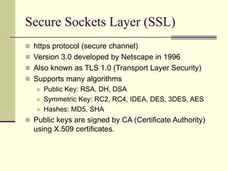 Secure Sockets Layer (SSL)
 https protocol (secure channel)
 Version 3.0 developed by Netscape in 1996
 Also known as TLS 1.0 (Transport Layer Security)
 Supports many algorithms
 Public Key: RSA, DH, DSA
 Symmetric Key: RC2, RC4, IDEA, DES, 3DES, AES
 Hashes: MD5, SHA
 Public keys are signed by CA (Certificate Authority)
using X.509 certificates.
 