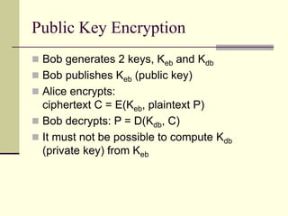 Public Key Encryption
 Bob generates 2 keys, Keb and Kdb
 Bob publishes Keb (public key)
 Alice encrypts:
ciphertext C = E(Keb, plaintext P)
 Bob decrypts: P = D(Kdb, C)
 It must not be possible to compute Kdb
(private key) from Keb
 