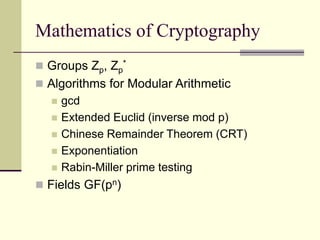 Mathematics of Cryptography
 Groups Zp, Zp
*
 Algorithms for Modular Arithmetic
 gcd
 Extended Euclid (inverse mod p)
 Chinese Remainder Theorem (CRT)
 Exponentiation
 Rabin-Miller prime testing
 Fields GF(pn)
 