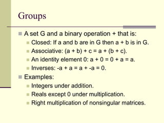 Groups
 A set G and a binary operation + that is:
 Closed: If a and b are in G then a + b is in G.
 Associative: (a + b) + c = a + (b + c).
 An identity element 0: a + 0 = 0 + a = a.
 Inverses: -a + a = a + -a = 0.
 Examples:
 Integers under addition.
 Reals except 0 under multiplication.
 Right multiplication of nonsingular matrices.
 
