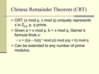 Chinese Remainder Theorem (CRT)
 CRT: (x mod p, x mod q) uniquely represents
x in Zpq, p, q prime.
 Given a = x mod p, b = x mod q, Garner’s
formula finds x:
 x = (((a – b)(q-1 mod p)) mod p)q + b) mod q
 Can be extended to any number of prime
modulus.
 
