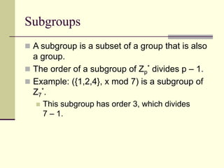 Subgroups
 A subgroup is a subset of a group that is also
a group.
 The order of a subgroup of Zp
* divides p – 1.
 Example: ({1,2,4}, x mod 7) is a subgroup of
Z7
*.
 This subgroup has order 3, which divides
7 – 1.
 