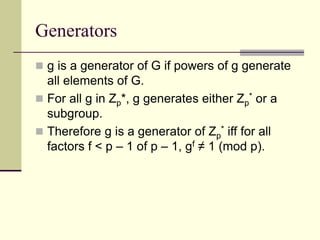 Generators
 g is a generator of G if powers of g generate
all elements of G.
 For all g in Zp*, g generates either Zp
* or a
subgroup.
 Therefore g is a generator of Zp
* iff for all
factors f < p – 1 of p – 1, gf ≠ 1 (mod p).
 