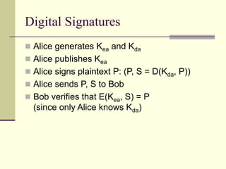Digital Signatures
 Alice generates Kea and Kda
 Alice publishes Kea
 Alice signs plaintext P: (P, S = D(Kda, P))
 Alice sends P, S to Bob
 Bob verifies that E(Kea, S) = P
(since only Alice knows Kda)
 