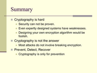 Summary
 Cryptography is hard
 Security can not be proven.
 Even expertly designed systems have weaknesses.
 Designing your own encryption algorithm would be
foolish.
 Cryptography is not the answer
 Most attacks do not involve breaking encryption.
 Prevent, Detect, Recover
 Cryptography is only for prevention
 