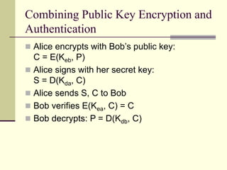 Combining Public Key Encryption and
Authentication
 Alice encrypts with Bob’s public key:
C = E(Keb, P)
 Alice signs with her secret key:
S = D(Kda, C)
 Alice sends S, C to Bob
 Bob verifies E(Kea, C) = C
 Bob decrypts: P = D(Kdb, C)
 