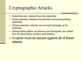 Cryptographic Attacks
 Ciphertext only: attacker has only ciphertext.
 Known plaintext: attacker has plaintext and corresponding
ciphertext.
 Chosen plaintext: attacker can encrypt messages of his
choosing.
 Distinguishing attack: an attacker can distinguish your cipher
from an ideal cipher (random permutation).
 A cipher must be secure against all of these
attacks.
 