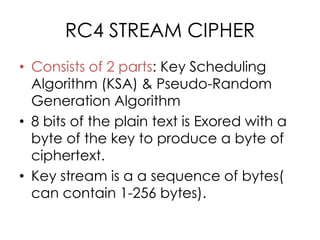 RC4 STREAM CIPHER
• Consists of 2 parts: Key Scheduling
  Algorithm (KSA) & Pseudo-Random
  Generation Algorithm
• 8 bits of the plain text is Exored with a
  byte of the key to produce a byte of
  ciphertext.
• Key stream is a a sequence of bytes(
  can contain 1-256 bytes).
 