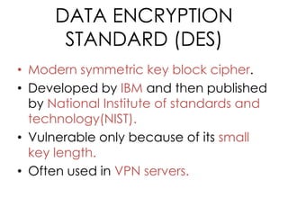 DATA ENCRYPTION
       STANDARD (DES)
• Modern symmetric key block cipher.
• Developed by IBM and then published
  by National Institute of standards and
  technology(NIST).
• Vulnerable only because of its small
  key length.
• Often used in VPN servers.
 