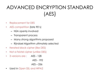 ADVANCED ENCRYPTION STANDARD
           (AES)
•   Replacement for DES
•   AES competition (late 90’s)
     – NSA openly involved
     – Transparent process
     – Many strong algorithms proposed
     – Rijndael Algorithm ultimately selected
•   Iterated block cipher (like DES)
•   Not a Feistel cipher (unlike DES)
•   3 versions are :   AES - 128
                        AES - 192
                       AES – 256
•   Used in Open SSL and WPA2
 